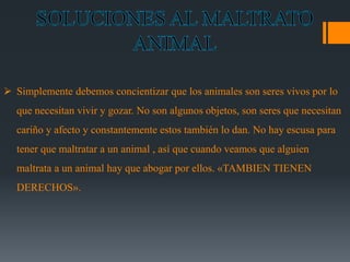  Simplemente debemos concientizar que los animales son seres vivos por lo 
que necesitan vivir y gozar. No son algunos objetos, son seres que necesitan 
cariño y afecto y constantemente estos también lo dan. No hay escusa para 
tener que maltratar a un animal , así que cuando veamos que alguien 
maltrata a un animal hay que abogar por ellos. «TAMBIEN TIENEN 
DERECHOS». 
