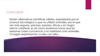 CONCLUSION 
Existen alternativas científicas válidas, respaldadas por el 
avance tecnológico y que no utilizan animales, por lo que 
son más seguras, precisas, baratas, éticas y sin ningún 
efecto colateral, es así como podamos hacer que las 
personas creen conciencia y no maltraten a los animales 
ni hagan experimentos crueles con ellos. 
 