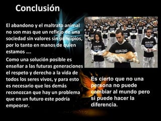 Conclusión
El abandono y el maltrato animal
no son mas que un reflejo de una
sociedad sin valores sin principios,
por lo tanto en manos de quien
estamos ….
Como una solución posible es
enseñar a las futuras generaciones
el respeto y derecho a la vida de
todos los seres vivos, y para esto
es necesario que los demás
reconozcan que hay un problema
que en un futuro este podría
empeorar.
Es cierto que no una
persona no puede
cambiar al mundo pero
si puede hacer la
diferencia.
 