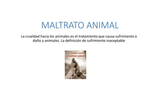 MALTRATO ANIMAL
La crueldad hacia los animales es el tratamiento que causa sufrimiento o
daño a animales. La definición de sufrimiento inaceptable
 