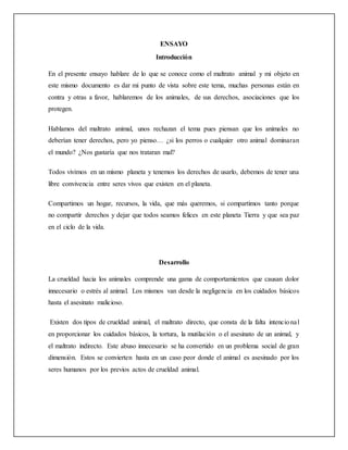 ENSAYO
Introducción
En el presente ensayo hablare de lo que se conoce como el maltrato animal y mi objeto en
este mismo documento es dar mi punto de vista sobre este tema, muchas personas están en
contra y otras a favor, hablaremos de los animales, de sus derechos, asociaciones que los
protegen.
Hablamos del maltrato animal, unos rechazan el tema pues piensan que los animales no
deberían tener derechos, pero yo pienso… ¿si los perros o cualquier otro animal dominaran
el mundo? ¿Nos gustaría que nos trataran mal?
Todos vivimos en un mismo planeta y tenemos los derechos de usarlo, debemos de tener una
libre convivencia entre seres vivos que existen en el planeta.
Compartimos un hogar, recursos, la vida, que más queremos, si compartimos tanto porque
no compartir derechos y dejar que todos seamos felices en este planeta Tierra y que sea paz
en el ciclo de la vida.
Desarrollo
La crueldad hacia los animales comprende una gama de comportamientos que causan dolor
innecesario o estrés al animal. Los mismos van desde la negligencia en los cuidados básicos
hasta el asesinato malicioso.
Existen dos tipos de crueldad animal, el maltrato directo, que consta de la falta intencional
en proporcionar los cuidados básicos, la tortura, la mutilación o el asesinato de un animal, y
el maltrato indirecto. Este abuso innecesario se ha convertido en un problema social de gran
dimensión. Estos se convierten hasta en un caso peor donde el animal es asesinado por los
seres humanos por los previos actos de crueldad animal.
 