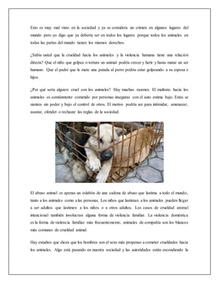 Esto es muy mal visto en la sociedad y ya se considera un crimen en algunos lugares del
mundo pero yo digo que ya debería ser en todos los lugares porque todos los animales en
todas las partes del mundo tienen los mismos derechos.
¿Sabía usted que la crueldad hacia los animales y la violencia humana tiene una relación
directa? Que el niño que golpea o tortura un animal podría crecer y herir y hasta matar un ser
humano. Que el padre que le mete una patada al perro podría estar golpeando a su esposa e
hijos.
¿Por qué sería alguien cruel con los animales? Hay muchas razones. El maltrato hacia los
animales es comúnmente cometido por personas inseguras con el auto estima bajo. Estas se
sienten sin poder y bajo el control de otros. El motivo podría ser para intimidar, amenazar,
asustar, ofender o rechazar las reglas de la sociedad.
El abuso animal es apenas un eslabón de una cadena de abuso que lastima a todo el mundo,
tanto a los animales como a las personas. Los niños que lastiman a los animales pueden llegar
a ser adultos que lastimen a los niños o a otros adultos. Los casos de crueldad animal
intencional también involucran alguna forma de violencia familiar. La violencia doméstica
es la forma de violencia familiar más frecuentemente, animales de compañía son los blancos
más comunes de crueldad animal.
Hay estudios que dicen que los hombres son el sexo más propenso a cometer crueldades hacia
los animales. Algo está pasando en nuestra sociedad y las autoridades están escondiendo la
 