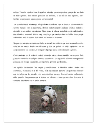 cabeza. También estaría el caso de aquellos animales que son agresivos, porque les han dado
un trato agresivo. Esto mismo pasa con las personas, si les dan un trato agresivo, ellos
también se expresaran agresivamente en la sociedad.
La ley debe enviar un mensaje a la población advirtiendo que la violencia contra cualquier
ser vivo humano o no, es inaceptable. Revisar cuidadosamente cualquier señal de maltrato o
descuido ya sea a niños o a animales. Si un menor le informa que alguien está maltratando o
descuidando a un animal, tómelo muy en serio ya que muchos niños no hablan de su propio
sufrimiento pero les es más fácil hablar del maltrato a un animal.
No pase por alto esos actos de crueldad a un animal por mínimos que sean ocasionados sobre
todo por un menor. Hable con el menor y con sus padres. Es muy importante ver el
comportamiento de los niños, y averiguar el porqué de su comportamiento agresivo.
Como podemos ver, la violencia animal no es algo nuevo, ni desconocido, mucha gente daña
y practica violencia de cualquier índole a los animales. Lo importante es saber cómo prevenir
para que esto no siga sucediendo, es importante prevenir que lamentar.
No sigamos haciéndonos los ciegos y denunciemos la violencia animal donde esté
ocurriendo, en su casa, en la del vecino, en la de cualquier persona. Las personas pareciera
que no saben que los animales son seres sensibles, capaces de experimentar sufrimiento,
dolor y estrés. Hay personas que se sienten tan inferiores a otras que necesitan demostrar lo
contrario desquitando su ira en los animales.
 