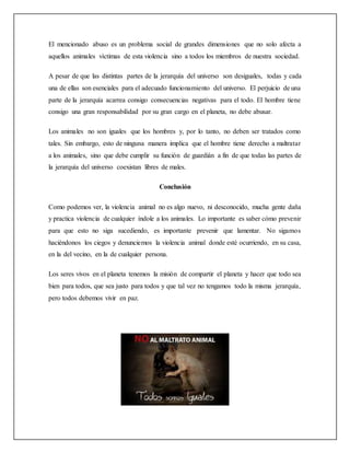 El mencionado abuso es un problema social de grandes dimensiones que no solo afecta a
aquellos animales víctimas de esta violencia sino a todos los miembros de nuestra sociedad.
A pesar de que las distintas partes de la jerarquía del universo son desiguales, todas y cada
una de ellas son esenciales para el adecuado funcionamiento del universo. El perjuicio de una
parte de la jerarquía acarrea consigo consecuencias negativas para el todo. El hombre tiene
consigo una gran responsabilidad por su gran cargo en el planeta, no debe abusar.
Los animales no son iguales que los hombres y, por lo tanto, no deben ser tratados como
tales. Sin embargo, esto de ninguna manera implica que el hombre tiene derecho a maltratar
a los animales, sino que debe cumplir su función de guardián a fin de que todas las partes de
la jerarquía del universo coexistan libres de males.
Conclusión
Como podemos ver, la violencia animal no es algo nuevo, ni desconocido, mucha gente daña
y practica violencia de cualquier índole a los animales. Lo importante es saber cómo prevenir
para que esto no siga sucediendo, es importante prevenir que lamentar. No sigamos
haciéndonos los ciegos y denunciemos la violencia animal donde esté ocurriendo, en su casa,
en la del vecino, en la de cualquier persona.
Los seres vivos en el planeta tenemos la misión de compartir el planeta y hacer que todo sea
bien para todos, que sea justo para todos y que tal vez no tengamos todo la misma jerarquía,
pero todos debemos vivir en paz.
 