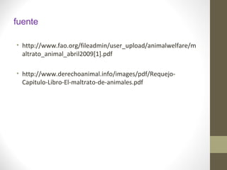 fuente
• http://www.fao.org/fileadmin/user_upload/animalwelfare/m
altrato_animal_abril2009[1].pdf
• http://www.derechoanimal.info/images/pdf/Requejo-
Capitulo-Libro-El-maltrato-de-animales.pdf
 
