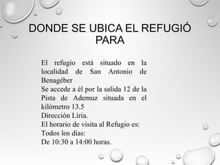 DONDE SE UBICA EL REFUGIÓ
PARA
El refugio está situado en la
localidad de San Antonio de
Benagéber
Se accede a él por la salida 12 de la
Pista de Ademuz situada en el
kilómetro 13.5
Dirección Líria.
El horario de visita al Refugio es:
Todos los días:
De 10:30 a 14:00 horas.
 