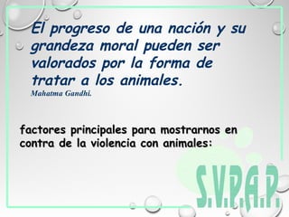 El progreso de una nación y su
grandeza moral pueden ser
valorados por la forma de
tratar a los animales.
Mahatma Gandhi.
factores principales para mostrarnos enfactores principales para mostrarnos en
contra de la violencia con animales:contra de la violencia con animales:
 