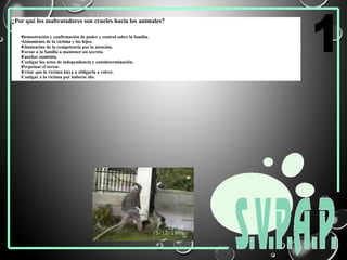 ¿Por qué los maltratadores son crueles hacia los animales?
•Demostración y confirmación de poder y control sobre la familia.
•Aislamiento de la víctima y los hijos.
•Eliminación de la competencia por la atención.
•Forzar a la familia a mantener un secreto.
•Enseñar sumisión.
•Castigar los actos de independencia y autodeterminación.
•Perpetuar el terror.
•Evitar que la víctima huya u obligarla a volver.
•Castigar a la víctima por haberse ido.
 
