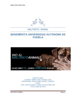 MARIA JOSEFLORES LARA
MALTRATO ANIMAL Página 1
MALTRATO ANIMAL
BENEMÉRITA UNIVERSIDAD AUTÓNOMA DE
PUEBLA
ENSAYO FINAL
ALUMNA: MARIA JOSE FLORES LARA
PROFESORA: PAOLA GABY ZURITA CAMPOS
DHTIC
NRC: 64935 CÓDIGO: FGUM- 003 SECCIÓN: 005
27 DE JUNIO DE 2016
 