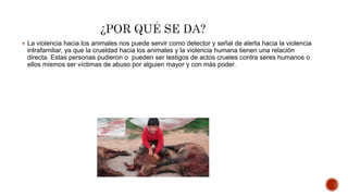  La violencia hacia los animales nos puede servir como detector y señal de alerta hacia la violencia
intrafamiliar, ya que la crueldad hacia los animales y la violencia humana tienen una relación
directa. Estas personas pudieron o pueden ser testigos de actos crueles contra seres humanos o
ellos mismos ser víctimas de abuso por alguien mayor y con más poder.
 
