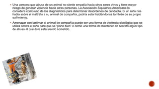  Una persona que abusa de un animal no siente empatía hacia otros seres vivos y tiene mayor
riesgo de generar violencia hacia otras personas. La Asociación Siquiátrica Americana lo
considera como uno de los diagnósticos para determinar desórdenes de conducta. Si un niño nos
habla sobre el maltrato a su animal de compañía, podría estar hablándonos también de su propio
sufrimiento.
 Amenazar con lastimar al animal de compañía puede ser una forma de violencia sicológica que se
utiliza contra el niño para que se “porte bien” o como una forma de mantener en secreto algún tipo
de abuso al que éste está siendo sometido.
 
