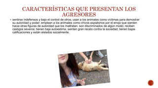 CARACTERÍSTICAS QUE PRESENTAN LOS
AGRESORES
 sentirse indefensos y bajo el control de otros; usan a los animales como víctimas para demostrar
su autoridad y poder; emplean a los animales como chivos expiatorios por el enojo que sienten
hacia otras figuras de autoridad que los maltratan. son discriminados de algún modo; reciben
castigos severos; tienen baja autoestima; sienten gran recelo contra la sociedad; tienen bajas
calificaciones y están aislados socialmente.
 