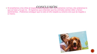  Si enseñamos a los niños el respeto hacia todo ser vivo…Si inculcamos normas y les aclaramos lo
que se hace y lo que no…Si logramos que entiendan que los animales sienten dolor y tienen
sentimientos…Podremos conseguir que no sólo el niño respete su entorno sino que se respete a
sí mismo.
 