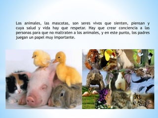 Los animales, las mascotas, son seres vivos que sienten, piensan y
cuya salud y vida hay que respetar. Hay que crear conci...
