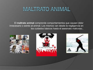 El maltrato animal comprende comportamientos que causan dolor
innecesario o estrés al animal. Los mismos van desde la negligencia en
los cuidados básicos hasta el asesinato malicioso..
 