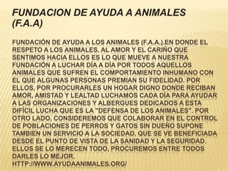 FUNDACION DE AYUDA A ANIMALES
(F.A.A)
FUNDACIÓN DE AYUDA A LOS ANIMALES (F.A.A.).EN DONDE EL
RESPETO A LOS ANIMALES, AL AMOR Y EL CARIÑO QUE
SENTIMOS HACIA ELLOS ES LO QUE MUEVE A NUESTRA
FUNDACIÓN A LUCHAR DÍA A DÍA POR TODOS AQUELLOS
ANIMALES QUE SUFREN EL COMPORTAMIENTO INHUMANO CON
EL QUE ALGUNAS PERSONAS PREMIAN SU FIDELIDAD. POR
ELLOS, POR PROCURARLES UN HOGAR DIGNO DONDE RECIBAN
AMOR, AMISTAD Y LEALTAD LUCHAMOS CADA DÍA PARA AYUDAR
A LAS ORGANIZACIONES Y ALBERGUES DEDICADOS A ESTA
DIFÍCIL LUCHA QUE ES LA "DEFENSA DE LOS ANIMALES". POR
OTRO LADO, CONSIDEREMOS QUE COLABORAR EN EL CONTROL
DE POBLACIONES DE PERROS Y GATOS SIN DUEÑO SUPONE
TAMBIEN UN SERVICIO A LA SOCIEDAD, QUE SE VE BENEFICIADA
DESDE EL PUNTO DE VISTA DE LA SANIDAD Y LA SEGURIDAD.
ELLOS SE LO MERECEN TODO, PROCUREMOS ENTRE TODOS
DARLES LO MEJOR.
HTTP://WWW.AYUDAANIMALES.ORG/
 