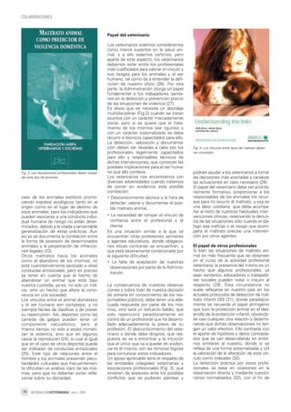 INFORMACIÓNVETERINARIA | abril | 200918
COLABORACIONES
caso de los animales exóticos promo-
viendo expolios ecológicos tanto en el
origen como en el lugar de destino de
esos animales, pero los indicadores que
pueden asociarse a una conducta indivi-
dual humana de riesgo no están deter-
minados, debido a la citada y lamentable
generalización de estas prácticas. Aun
así ya se documenta la correlación entre
la forma de posesión de determinados
animales y la perpetración de infraccio-
nes legales (23).
Otros maltratos hacia los animales
como el abandono de los mismos, no
está cuantitativamente asociado a otras
conductas antisociales, pero es preciso
ya tener en cuenta que el hecho de
abandonar un animal que está bajo
nuestra custodia, ya es, no sólo un indi-
cio, sino un hecho que altera la convi-
vencia en una sociedad.
Los vínculos entre el animal doméstico
y el ser humano son complejos, y no
siempre fáciles de clasificar o de prever
su repercusión. Así, deportes como las
carreras de galgos pueden tener un
componente naturalístico, pero al
mismo tiempo no sólo a veces mimeti-
zan la violencia, sino que en algunos
casos la reproducen (24), lo cual al igual
que en el caso de otros deportes puede
ser indicador de conductas antisociales
(25). Este tipo de relaciones entre el
hombre y los animales presentan pecu-
liaridades culturales que frecuentemen-
te dificultan un análisis claro de las mis-
mas, pero que no deberían evitar refle-
xionar sobre su idoneidad.
Papel del veterinario
Los veterinarios solemos considerarnos
como meros expertos en la salud ani-
mal, y a ello solemos ceñirnos, pero
aparte de este aspecto, los veterinarios
debemos estar entre los profesionales
más cualificados para valorar el vínculo y
sus riesgos para los animales y el ser
humano, tal como da a entender la defi-
nición de nuestro oficio (26). Por otra
parte, la Administración otorga un papel
fundamental a los trabajadores sanita-
rios en la detección y prevención precoz
de las situaciones de violencia (27).
Es obvio que se necesita un abordaje
multidisciplinar (Fig.2) cuando se tratan
asuntos con un carácter marcadamente
social, pero si se quiere que el trata-
miento de los mismos sea riguroso y
con un carácter sistematizado se debe
recurrir a técnicos capacitados para ello.
La detección, valoración y documenta-
ción deben ser llevadas a cabo por los
profesionales legalmente capacitados
para ello y responsables técnicos de
dichas intervenciones, que conozcan las
posibles implicaciones para el ser huma-
no que ello conlleva.
Los veterinarios nos encontramos con
diversas adversidades cuando tratamos
de poner en evidencia esta posible
correlación:
• Desconocimiento técnico a la hora de
detectar, valorar y documentar el posi-
ble maltrato animal.
• La necesidad de romper el vínculo de
confianza entre el profesional y el
cliente.
Es una situación similar a la que se
encuentran otras profesiones sanitarias
o agentes educativos, donde obligacio-
nes éticas contrarias se encuentran, y
que está severamente condicionado por
la siguiente dificultad.
• La falta de aceptación de nuestras
observaciones por parte de la Adminis-
tración.
La consecuencia de nuestras observa-
ciones y sobre todo de nuestra decisión
de ponerla en conocimiento de los res-
ponsables públicos, debe tener una ade-
cuada respuesta por parte de los mis-
mos, sino será un esfuerzo baldío, que
solo repercutirá paradójicamente en
contra de un profesional que ha desarro-
llado adecuadamente la praxis de su
profesión. El desconocimiento del vete-
rinario a dónde debe dirigirse, qué res-
puesta se va a encontrar y la intuición
que el único que va a quedar en eviden-
cia es él mismo, son las rémoras lógicas
para comunicar estos indicadores.
Un apoyo apreciable sería el respaldo de
las entidades colegiales veterinarias y
asociaciones profesionales (Fig. 3), que
sirvieran de asesores ante los posibles
conflictos que se pudieran plantear y
podrían ayudar a los veterinarios a tomar
las decisiones más acertadas y canalizar
las actuaciones en caso necesario (28).
El papel del veterinario debe ser priorita-
riamente formativo, proporcionar a los
responsables de los animales los recur-
sos para no recurrir al maltrato, y esa es
una labor cotidiana, que debe acompa-
ñar al resto de nuestras habituales inter-
venciones clínicas, reservando la denun-
cia de las situaciones sólo cuando el diá-
logo sea ineficaz o el riesgo que acom-
paña al maltrato precise una interven-
ción por otros agentes.
El papel de otros profesionales
Si bien las situaciones de maltrato ani-
mal es más frecuente que se observen
en el curso de la actividad profesional
veterinaria, la presencia del mismo es un
hecho que algunos profesionales, ya
sean sanitarios, educadores o trabajado-
res sociales pueden notar o inquirir al
respecto (29). Esta circunstancia no
suele reflejarse en nuestro país en los
actuales protocolos de detección de mal-
trato infantil (30) (31), donde paradójica-
mente se recuerda el papel primigenio
que tuvo la protección animal en el des-
arrollo de la protección infantil, obviándo-
se casi cualquier otra relación y determi-
nando que dichas observaciones no ten-
gan un valor efectivo. Ello contrasta con
el aporte de hipótesis y datos contrasta-
dos que se van desarrollando en entor-
nos similares al nuestro, donde sí se
refleja de una forma sistematizada y útil
la valoración de la alteración de este vín-
culo como indicador (32).
La detección práctica por estos profe-
sionales se basa en ocasiones en la
observación directa y mediante cuestio-
narios normalizados (32), con el fin de
Fig. 3: Las Asociaciones profesionales deben respal-
dar este tipo de acciones
Fig. 4: Los vínculos entre tipos de maltrato deben
ser conocidos
04_informacion_veterinaria_abril-2009.qxp 12/05/2009 16:27 PÆgina18
 