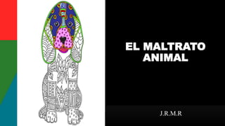 EL MALTRATO
ANIMAL
J.R.M.R
 