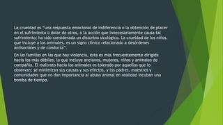 La crueldad es “una respuesta emocional de indiferencia o la obtención de placer
en el sufrimiento o dolor de otros, o la acción que innecesariamente causa tal
sufrimiento; ha sido considerada un disturbio sicológico. La crueldad de los niños,
que incluye a los animales, es un signo clínico relacionado a desórdenes
antisociales y de conducta”.
En las familias en las que hay violencia, ésta es más frecuentemente dirigida
hacia los más débiles, lo que incluye ancianos, mujeres, niños y animales de
compañía. El maltrato hacia los animales es tolerado por aquellos que lo
observan; se minimizan sus causas y sus efectos, y los padres, maestros y
comunidades que no dan importancia al abuso animal en realidad incuban una
bomba de tiempo.
 