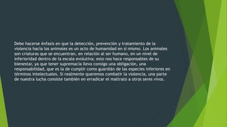 Debe hacerse énfasis en que la detección, prevención y tratamiento de la
violencia hacia los animales es un acto de humanidad en sí mismo. Los animales
son criaturas que se encuentran, en relación al ser humano, en un nivel de
inferioridad dentro de la escala evolutiva; esto nos hace responsables de su
bienestar, ya que tener supremacía lleva consigo una obligación, una
responsabilidad, que es la de cumplir como guardián de las especies inferiores en
términos intelectuales. Si realmente queremos combatir la violencia, una parte
de nuestra lucha consiste también en erradicar el maltrato a otros seres vivos.
 