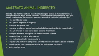 MALTRATO ANIMAL INDIRECTO
Este tipo de maltrato se hace cuando eres testigo o apoyas el maltrato tortura y
hostigamiento de algún animal ,también cuando ignoras completamente algo que
pasa a tu alrededor diariamente. Algunos ejemplos de maltrato indirecto son:
 -ir a corridas de toros
 -ir a peleas de perros o de gallos
 -comprar abrigos de piel
 -comprar productos que se han realizado bajo experimentación con animales
 -ir a un circo en el cual hayan actos con uso de animales
 -comprar animales en lugares sin acreditación de crianza
 -no esterilizar o castrar a tu mascota
 -ver maltrato animal y no denunciarlo
 -regalar una animal de compañía a un niño sin educarlo acerca de sus cuidados
 -participar en toda celebración a base del maltrato de un animal
 entre muchos otros
 