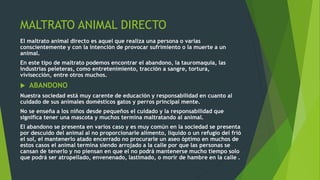 MALTRATO ANIMAL DIRECTO
El maltrato animal directo es aquel que realiza una persona o varias
conscientemente y con la intención de provocar sufrimiento o la muerte a un
animal.
En este tipo de maltrato podemos encontrar el abandono, la tauromaquia, las
industrias peleteras, como entretenimiento, tracción a sangre, tortura,
vivisección, entre otros muchos.
 ABANDONO
Nuestra sociedad está muy carente de educación y responsabilidad en cuanto al
cuidado de sus animales domésticos gatos y perros principal mente.
No se enseña a los niños desde pequeños el cuidado y la responsabilidad que
significa tener una mascota y muchos termina maltratando al animal.
El abandono se presenta en varios caso y es muy común en la sociedad se presenta
por descuido del animal al no proporcionarle alimento, liquido o un refugio del frió
el sol, el mantenerlo atado encerrado no procurarle un aseo óptimo en muchos de
estos casos el animal termina siendo arrojado a la calle por que las personas se
cansan de tenerlo y no piensan en que el no podrá mantenerse mucho tiempo solo
que podrá ser atropellado, envenenado, lastimado, o morir de hambre en la calle .
 