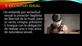 9. ESCLAVITUD SEXUAL:
• Se entiende por esclavitud
sexual la privación ilegítima
de libertad de la mujer, para
su venta, compra, préstamo
o trueque con la obligación
de realizar uno o más actos
de naturaleza sexual.
 