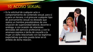 10. ACOSO SEXUAL:
• Es la solicitud de cualquier acto o
comportamiento de contenido sexual, para sí
o para un tercero, o el procurar cualquier tipo
de acercamiento sexual no deseado que
realice un hombre prevaliéndose de una
situación de superioridad laboral, docente o
análoga, o con ocasión de relaciones
derivadas del ejercicio profesional, y con la
amenaza expresa o tácita de causarle a la
mujer un daño relacionado con las legítimas
expectativas que ésta pueda tener en el
ámbito de dicha relación.
 