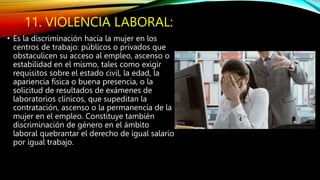 11. VIOLENCIA LABORAL:
• Es la discriminación hacia la mujer en los
centros de trabajo: públicos o privados que
obstaculicen su acceso al empleo, ascenso o
estabilidad en el mismo, tales como exigir
requisitos sobre el estado civil, la edad, la
apariencia física o buena presencia, o la
solicitud de resultados de exámenes de
laboratorios clínicos, que supeditan la
contratación, ascenso o la permanencia de la
mujer en el empleo. Constituye también
discriminación de género en el ámbito
laboral quebrantar el derecho de igual salario
por igual trabajo.
 