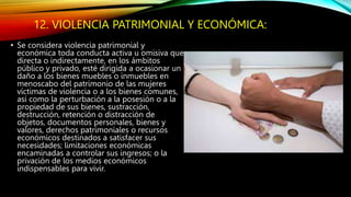 12. VIOLENCIA PATRIMONIAL Y ECONÓMICA:
• Se considera violencia patrimonial y
económica toda conducta activa u omisiva que
directa o indirectamente, en los ámbitos
público y privado, esté dirigida a ocasionar un
daño a los bienes muebles o inmuebles en
menoscabo del patrimonio de las mujeres
víctimas de violencia o a los bienes comunes,
así como la perturbación a la posesión o a la
propiedad de sus bienes, sustracción,
destrucción, retención o distracción de
objetos, documentos personales, bienes y
valores, derechos patrimoniales o recursos
económicos destinados a satisfacer sus
necesidades; limitaciones económicas
encaminadas a controlar sus ingresos; o la
privación de los medios económicos
indispensables para vivir.
 