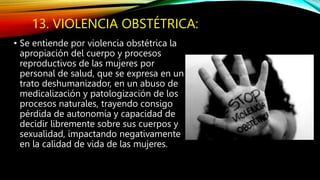13. VIOLENCIA OBSTÉTRICA:
• Se entiende por violencia obstétrica la
apropiación del cuerpo y procesos
reproductivos de las mujeres por
personal de salud, que se expresa en un
trato deshumanizador, en un abuso de
medicalización y patologización de los
procesos naturales, trayendo consigo
pérdida de autonomía y capacidad de
decidir libremente sobre sus cuerpos y
sexualidad, impactando negativamente
en la calidad de vida de las mujeres.
 