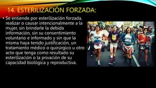 14. ESTERILIZACIÓN FORZADA:
• Se entiende por esterilización forzada,
realizar o causar intencionalmente a la
mujer, sin brindarle la debida
información, sin su consentimiento
voluntario e informado y sin que la
misma haya tenido justificación, un
tratamiento médico o quirúrgico u otro
acto que tenga como resultado su
esterilización o la privación de su
capacidad biológica y reproductiva.
 