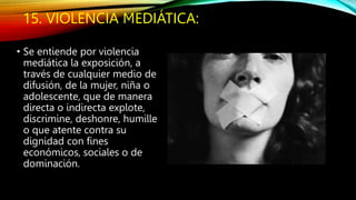 15. VIOLENCIA MEDIÁTICA:
• Se entiende por violencia
mediática la exposición, a
través de cualquier medio de
difusión, de la mujer, niña o
adolescente, que de manera
directa o indirecta explote,
discrimine, deshonre, humille
o que atente contra su
dignidad con fines
económicos, sociales o de
dominación.
 