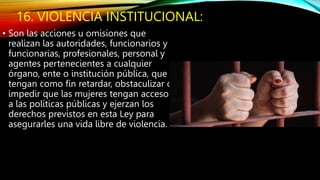 16. VIOLENCIA INSTITUCIONAL:
• Son las acciones u omisiones que
realizan las autoridades, funcionarios y
funcionarias, profesionales, personal y
agentes pertenecientes a cualquier
órgano, ente o institución pública, que
tengan como fin retardar, obstaculizar o
impedir que las mujeres tengan acceso
a las políticas públicas y ejerzan los
derechos previstos en esta Ley para
asegurarles una vida libre de violencia.
 