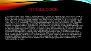 INTRODUCCIÓN
El siguiente trabajo trata sobre La violencia contra la mujer, un tema de gran importancia y que se
da a nivel local, nacional e internacional. Es un tipo de violencia de gran abundancia el cual se ha
estado tratando de regular desde muchos años atrás, en esta investigación se podrá observar, las
raíces de donde proviene la problemática, organismo oficiales que día a día luchan contra estos
casos, causas y consecuencias . También se podrá observar los tipos de violencias y las diferentes
maneras mediante la cual esta es ejercida. Para la investigación se tomó una muestra de 100
mujeres de manera aleatoria en diferentes localidades de San Juan de la Maguana para determinar
el porciento de las féminas maltadas en cada uno de los tipos de violencia. Además, Se evidencia
los resultados presentados en gráficas, las conclusiones y recomendaciones. Es necesario ampliar
nuestros conocimientos en cuanto al tema porque esta problemática no solo pertenece a los
organismos oficiales que lo regulan si no a cada uno de nosotros, por lo cual cada quien debe
poner un granito de arena para reducir la violencia. Objetivo General Crear conciencia a partir de
las recomendaciones dadas sobre la violencia contra la mujer. Objetivos Específicos • Determinar
cuáles son los factores que inciden ante la violencia contra la mujer. • Conocer que existen leyes
que protegen a la mujer maltratada. • Determinar si existen programas de prevención de la
violencia contra la mujer.
 