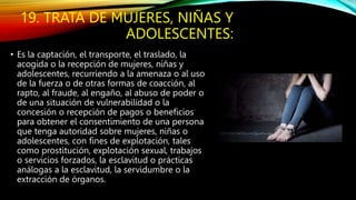 19. TRATA DE MUJERES, NIÑAS Y
ADOLESCENTES:
• Es la captación, el transporte, el traslado, la
acogida o la recepción de mujeres, niñas y
adolescentes, recurriendo a la amenaza o al uso
de la fuerza o de otras formas de coacción, al
rapto, al fraude, al engaño, al abuso de poder o
de una situación de vulnerabilidad o la
concesión o recepción de pagos o beneficios
para obtener el consentimiento de una persona
que tenga autoridad sobre mujeres, niñas o
adolescentes, con fines de explotación, tales
como prostitución, explotación sexual, trabajos
o servicios forzados, la esclavitud o prácticas
análogas a la esclavitud, la servidumbre o la
extracción de órganos.
 