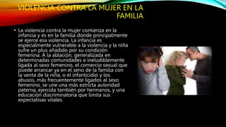 VIOLENCIA CONTRA LA MUJER EN LA
FAMILIA
• La violencia contra la mujer comienza en la
infancia y es en la familia donde principalmente
se ejerce esa violencia. La infancia es
especialmente vulnerable a la violencia y la niña
sufre un plus añadido por su condición
femenina. A la ablación, generalizada en
determinadas comunidades e ineludiblemente
ligada al sexo femenino, el comercio sexual que
puede arrancar ya en el seno de la familia con
la venta de la niña, o el infanticidio y los
abusos, más frecuentemente ligados al sexo
femenino, se une una más estricta autoridad
paterna, ejercida también por hermanos, y una
educación discriminatoria que limita sus
expectativas vitales.
 