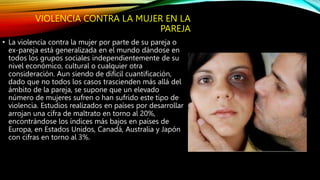VIOLENCIA CONTRA LA MUJER EN LA
PAREJA
• La violencia contra la mujer por parte de su pareja o
ex-pareja está generalizada en el mundo dándose en
todos los grupos sociales independientemente de su
nivel económico, cultural o cualquier otra
consideración. Aun siendo de difícil cuantificación,
dado que no todos los casos trascienden más allá del
ámbito de la pareja, se supone que un elevado
número de mujeres sufren o han sufrido este tipo de
violencia. Estudios realizados en países por desarrollar
arrojan una cifra de maltrato en torno al 20%,
encontrándose los índices más bajos en países de
Europa, en Estados Unidos, Canadá, Australia y Japón
con cifras en torno al 3%.
 