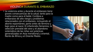 VIOLENCIA DURANTE EL EMBARAZO
• La violencia antes y durante el embarazo tiene
graves consecuencias de la salud, tanto para la
madre como para el bebé. Conlleva a
embarazos de alto riesgo y problemas
relacionados con el embarazo, incluyendo el
aborto espontáneo, parto antes de término y
bajo peso al nacer. El infanticidio femenino, la
selección prenatal del sexo y el abandono
sistemático de las niñas son prácticas
generalizadas en Asia meridional y oriental,
Norte de África y el Oriente Medio.
 