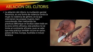 ABLACIÓN DEL CLÍTORIS
• La ablación del clítoris, la mutilación genital
femenina, es una forma de violencia contra la
mujer. Es violencia de género, en la que
intervienen las propias mujeres, bien
consintiendo, bien realizando las
prácticas.58Aunque se localiza sobre todo en
la zona centro-africana, esta práctica no se
limita al continente africano, pues se sabe
que esta práctica también ocurre en varios
países de Asia, Europa, Australia e incluso
América
 