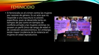 FEMINICIDIO
• El feminicidio es el crimen contra las mujeres
por razones de género. Es un acto que no
responde a una coyuntura ni actores
específicos, pues se desarrolla tanto en
tiempos de paz como en tiempos de
conflicto armado y las mujeres víctimas no
poseen un perfil único de rango de edad ni
de condición socioeconómica. Sin embargo,
existe mayor incidencia de la violencia en
mujeres en edad reproductiva.
 