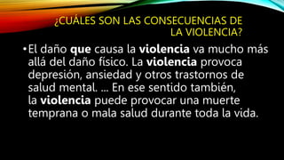 ¿CUÁLES SON LAS CONSECUENCIAS DE
LA VIOLENCIA?
•El daño que causa la violencia va mucho más
allá del daño físico. La violencia provoca
depresión, ansiedad y otros trastornos de
salud mental. ... En ese sentido también,
la violencia puede provocar una muerte
temprana o mala salud durante toda la vida.
 