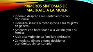 PRIMEROS SÍNTOMAS DE
MALTRATO A LA MUJER
• Ignora o desprecia sus sentimientos con
frecuencia.
• Ridiculiza, insulta o menosprecia a las mujeres
en general.
• Amenaza con hacer daño a la víctima y/o a su
familia.
• Aísla a la mujer de su familia y amistades.
• Controla su dinero y toma decisiones
económicas sin consultarlo.
 