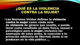 ¿QUÉ ES LA VIOLENCIA
CONTRA LA MUJER?
• Las Naciones Unidas definen la violencia
contra la mujer como «todo acto
de violencia de género que resulte, o pueda
tener como resultado un daño físico, sexual o
psicológico para la mujer, inclusive las
amenazas de tales actos, la coacción o la
privación arbitraria de libertad, tanto si se
producen en la vida pública ...
 