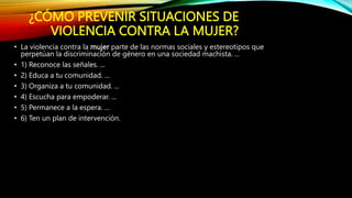 ¿CÓMO PREVENIR SITUACIONES DE
VIOLENCIA CONTRA LA MUJER?
• La violencia contra la mujer parte de las normas sociales y estereotipos que
perpetúan la discriminación de género en una sociedad machista. ...
• 1) Reconoce las señales. ...
• 2) Educa a tu comunidad. ...
• 3) Organiza a tu comunidad. ...
• 4) Escucha para empoderar. ...
• 5) Permanece a la espera. ...
• 6) Ten un plan de intervención.
 