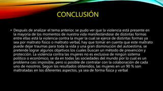 CONCLUSIÓN
• Después de analizar el tema anterior, se pudo ver que la violencia está presente en
la mayoría de los momentos de nuestra vida manifestándose de distintas formas
entre ellas está la violencia contra la mujer la cual se ejerce de distintas formas ya
sea por maltrato físico o maltrato verbal, hay que tomar en cuenta que este maltrato
puede dejar traumas para toda la vida y una gran disminución del autoestima, se
pretende lograr algunos objetivos los cuales buscan un método de prevención y
protección. La violencia contra las mujeres no es exclusiva de ningún sistema
político o económico, se da en todas las sociedades del mundo por lo cual es un
problema casi imposible, pero si posible de contralar con la colaboración de cada
uno de nosotros. Según los resultados obtenidos, las mujeres en un 90 % son
maltratadas en los diferentes aspectos, ya sea de forma física y verbal
 