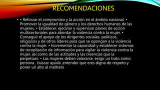 RECOMENDACIONES
• • Reforzar el compromiso y la acción en el ámbito nacional. •
Promover la igualdad de género y los derechos humanos de las
mujeres. • Establecer, ejecutar y supervisar planes de acción
multisectoriales para abordar la violencia contra la mujer. •
Conseguir el apoyo de los dirigentes sociales, políticos,
religiosos y de otros líderes para que se opongan a la violencia
contra la mujer. • Incrementar la capacidad y establecer sistemas
de recopilación de información para vigilar la violencia contra la
mujer, así como de las actitudes y las creencias que la
perpetúan. • Las mujeres deben valorarse, exigir un trato como
persona , buscar ayuda ,entender que eres digna de respeto y
poner un alto al maltrato
 