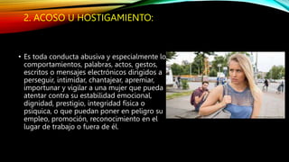 2. ACOSO U HOSTIGAMIENTO:
• Es toda conducta abusiva y especialmente los
comportamientos, palabras, actos, gestos,
escritos o mensajes electrónicos dirigidos a
perseguir, intimidar, chantajear, apremiar,
importunar y vigilar a una mujer que pueda
atentar contra su estabilidad emocional,
dignidad, prestigio, integridad física o
psíquica, o que puedan poner en peligro su
empleo, promoción, reconocimiento en el
lugar de trabajo o fuera de él.
 