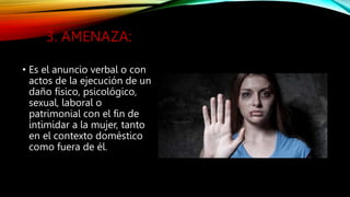 3. AMENAZA:
• Es el anuncio verbal o con
actos de la ejecución de un
daño físico, psicológico,
sexual, laboral o
patrimonial con el fin de
intimidar a la mujer, tanto
en el contexto doméstico
como fuera de él.
 