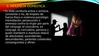 5. VIOLENCIA DOMÉSTICA:
• Es toda conducta activa u omisiva,
constante o no, de empleo de
fuerza física o violencia psicológica,
intimidación, persecución o
amenaza contra la mujer por parte
del cónyuge, el concubino, ex
cónyuge, ex concubino, persona con
quien mantiene o mantuvo relación
de afectividad, ascendientes,
descendientes, parientes colaterales,
consanguíneos y afines.
 
